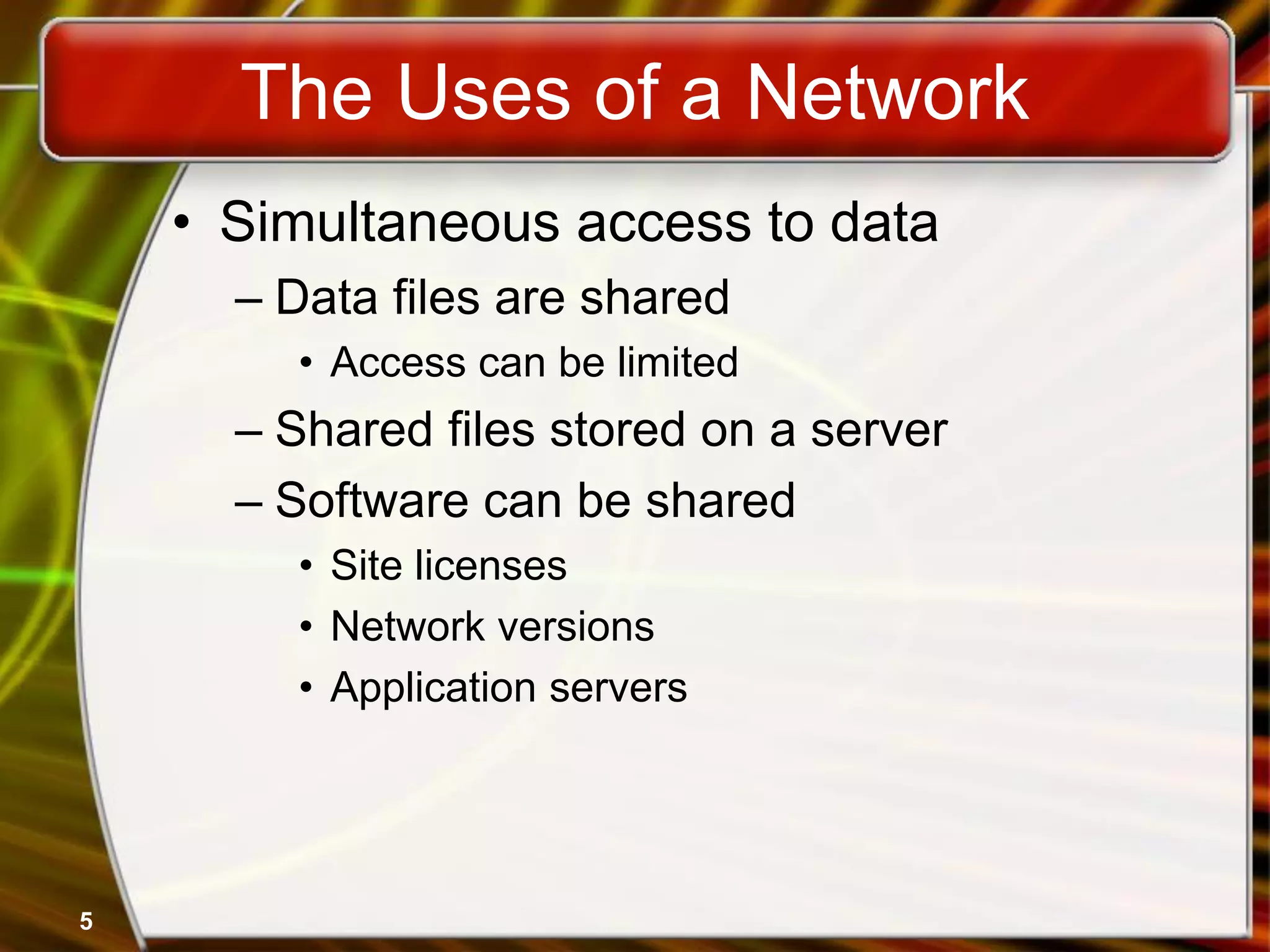 5
The Uses of a Network
• Simultaneous access to data
– Data files are shared
• Access can be limited
– Shared files stored on a server
– Software can be shared
• Site licenses
• Network versions
• Application servers
 