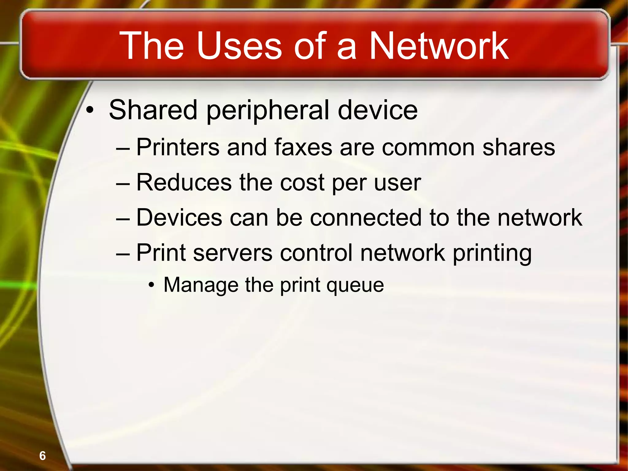 6
The Uses of a Network
• Shared peripheral device
– Printers and faxes are common shares
– Reduces the cost per user
– Devices can be connected to the network
– Print servers control network printing
• Manage the print queue
 