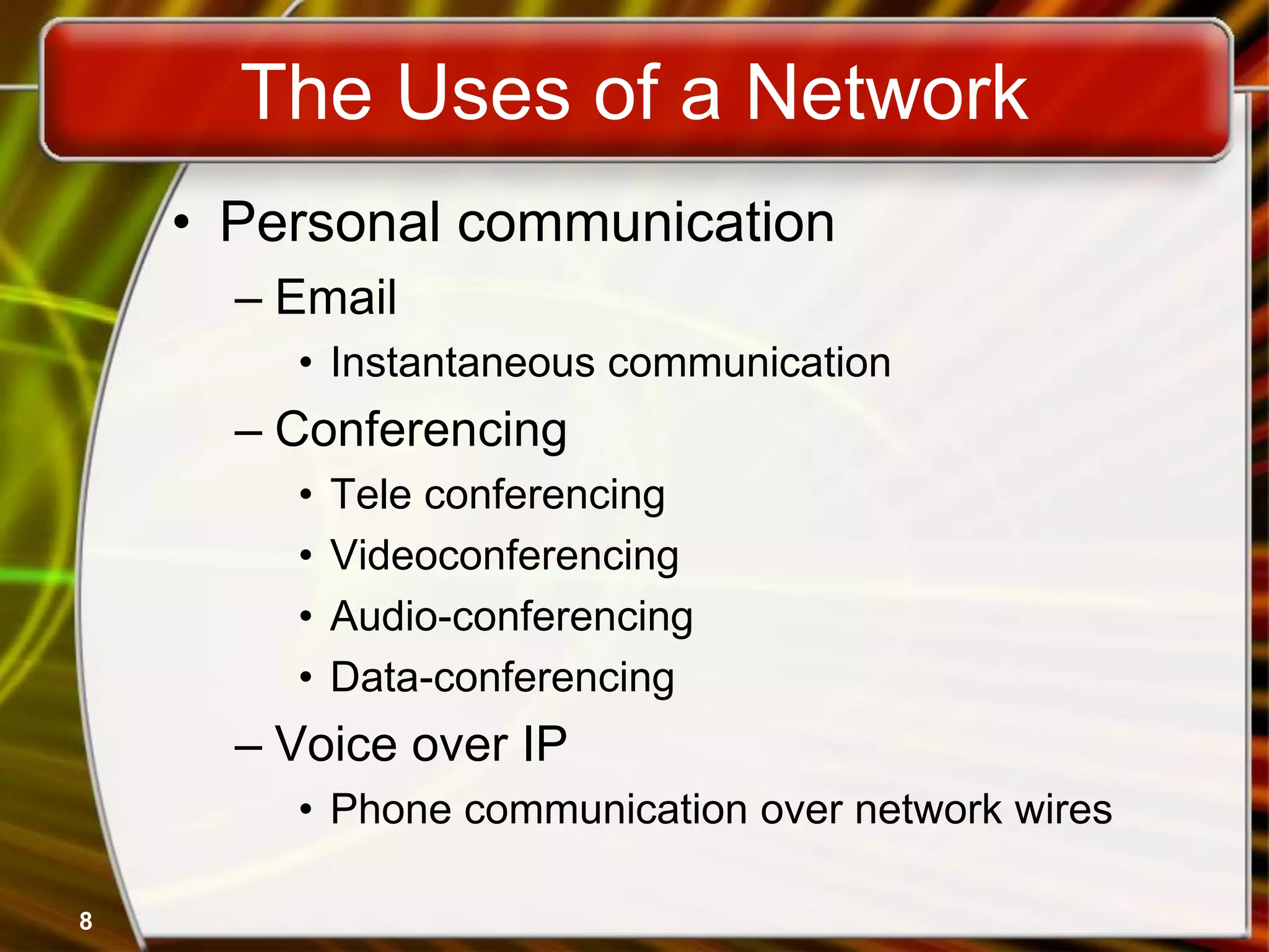 8
The Uses of a Network
• Personal communication
– Email
• Instantaneous communication
– Conferencing
• Tele conferencing
• Videoconferencing
• Audio-conferencing
• Data-conferencing
– Voice over IP
• Phone communication over network wires
 