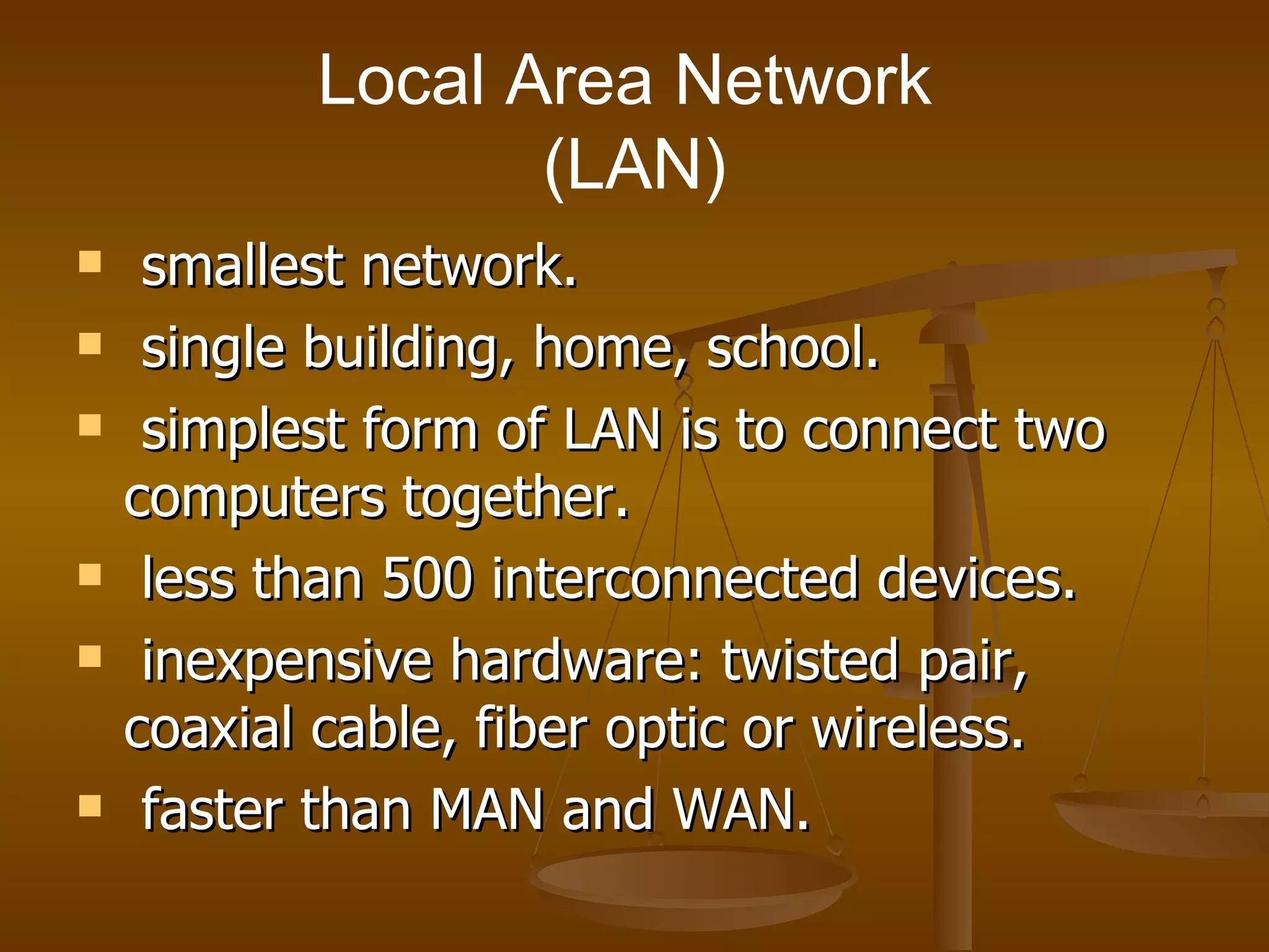 Local Area Network  (LAN) smallest network. single building, home, school. simplest form of LAN is to connect two computers together. less than 500 interconnected devices. inexpensive hardware: twisted pair, coaxial cable, fiber optic or wireless. faster than MAN and WAN. 