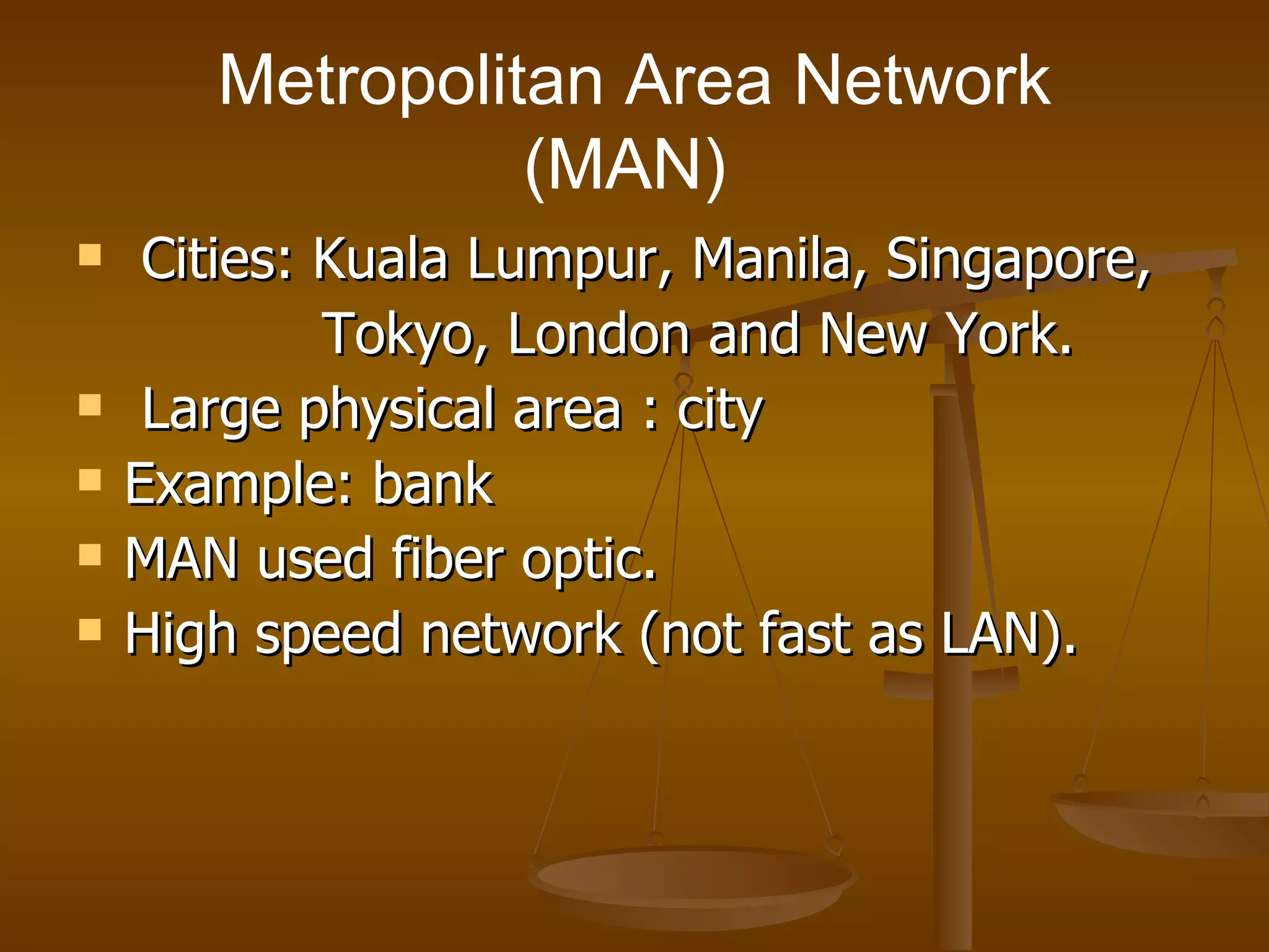 Metropolitan Area Network (MAN)  Cities: Kuala Lumpur, Manila, Singapore,  Tokyo, London and New York.  Large physical area : city Example: bank MAN used fiber optic. High speed network (not fast as LAN). 