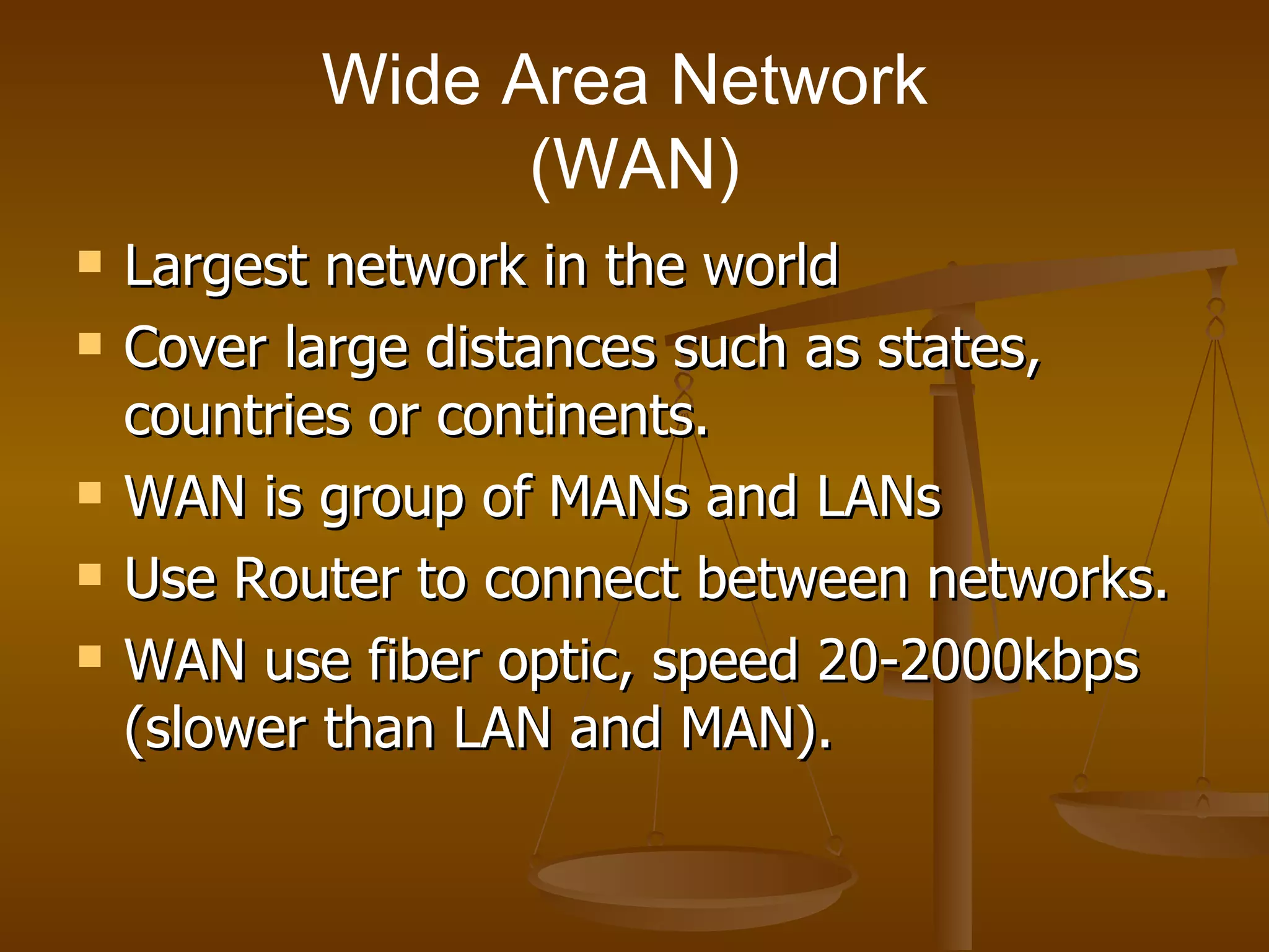 Wide Area Network  (WAN) Largest network in the world  Cover large distances such as states, countries or continents. WAN is group of MANs and LANs  Use Router to connect between networks. WAN use fiber optic, speed 20-2000kbps (slower than LAN and MAN).  