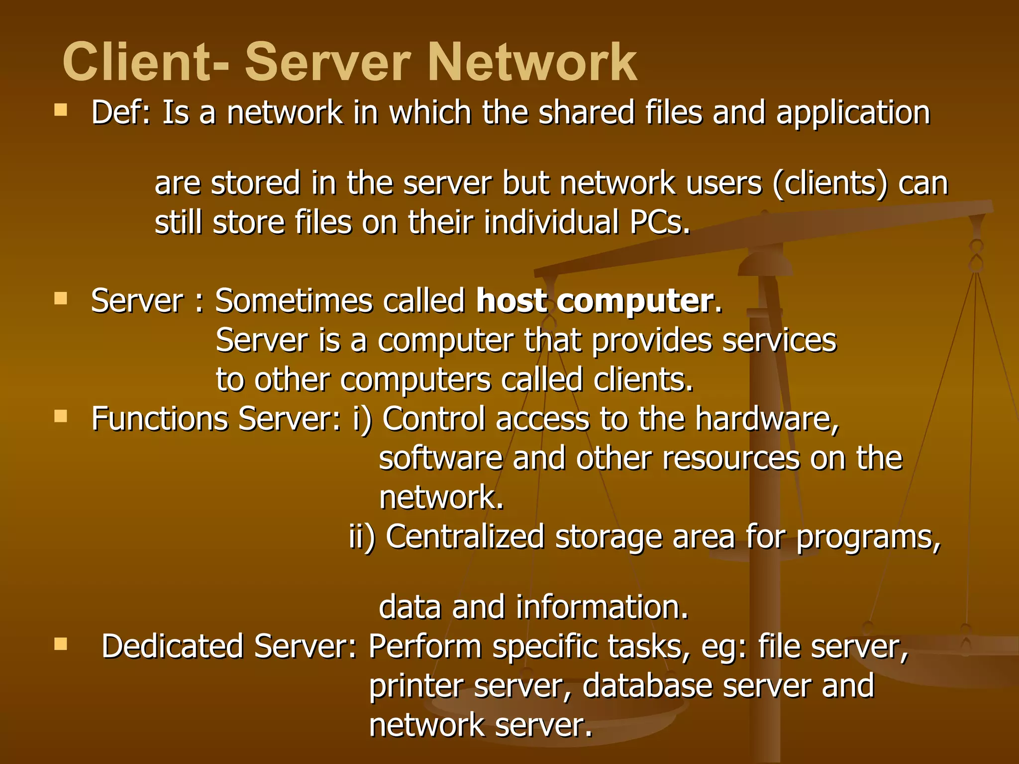 Def: Is a network in which the shared files and application  are stored in the server but network users (clients) can  still store files on their individual PCs. Server : Sometimes called  host computer . Server is a computer that provides services  to other computers called clients.  Functions Server: i) Control access to the hardware,  software and other resources on the  network. ii) Centralized storage area for programs,  data and information.  Dedicated Server: Perform specific tasks, eg: file server,  printer server, database server and  network server.  Client- Server Network   