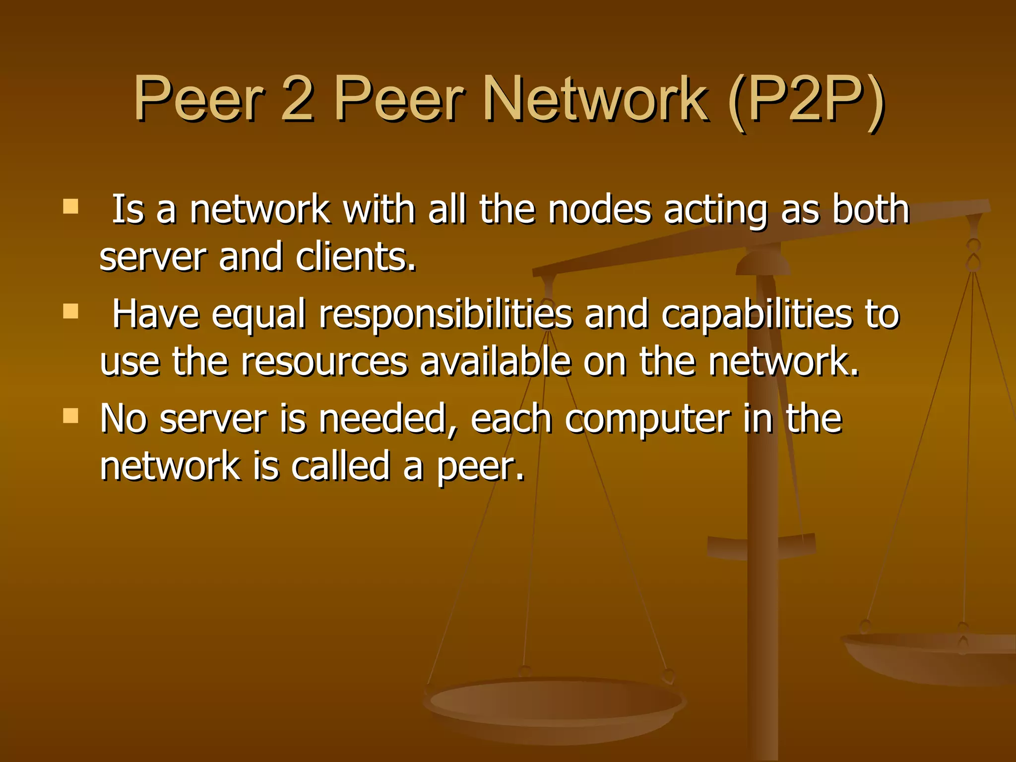Peer 2 Peer Network (P2P) Is a network with all the nodes acting as both server and clients.  Have equal responsibilities and capabilities to use the resources available on the network. No server is needed, each computer in the network is called a peer.  