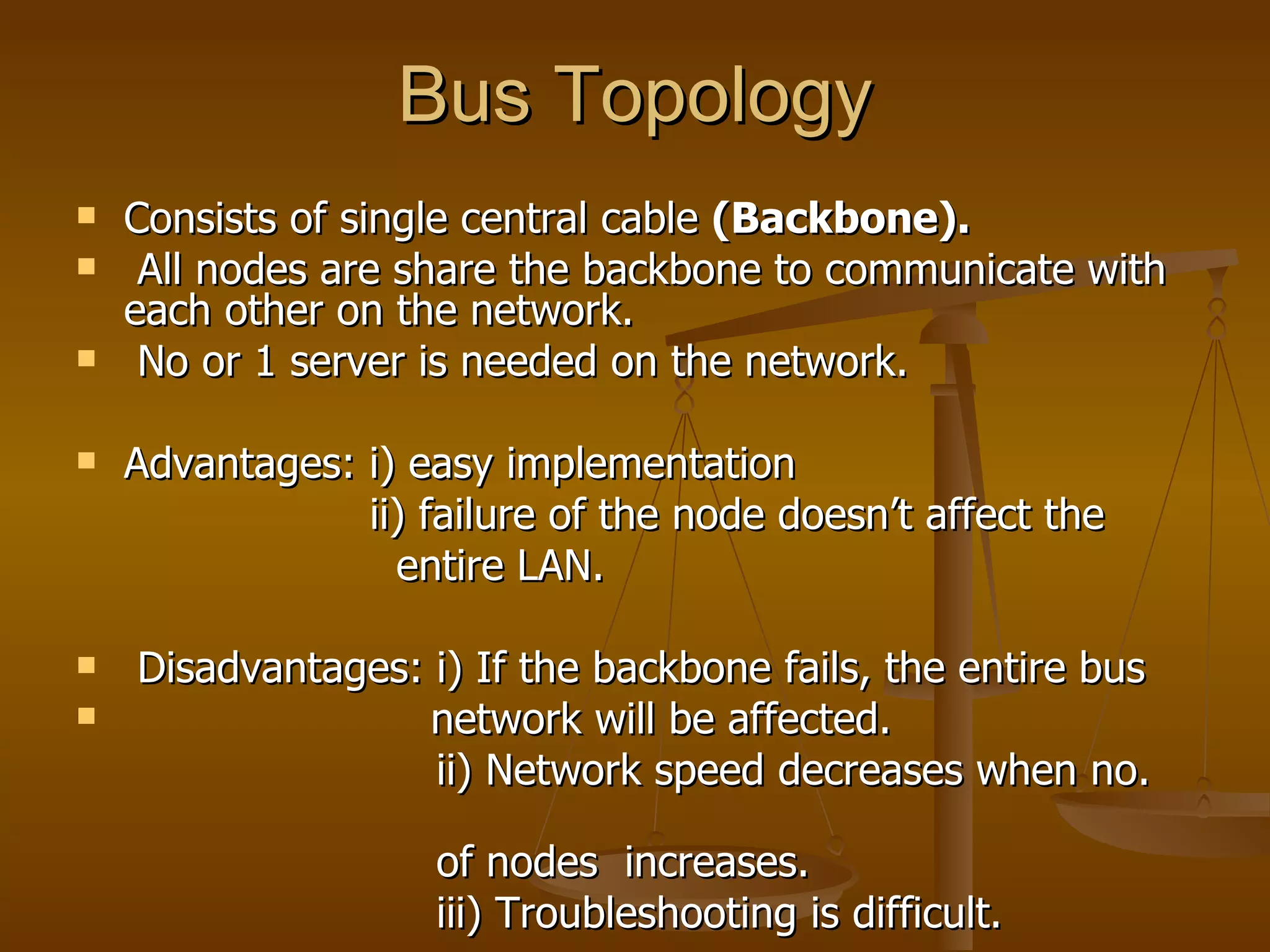 Bus Topology Consists of single central cable  (Backbone). All nodes are share the backbone to communicate with each other on the network.  No or 1 server is needed on the network. Advantages: i) easy implementation ii) failure of the node doesn’t affect the  entire LAN. Disadvantages: i) If the backbone fails, the entire bus  network will be affected. ii) Network speed decreases when no.  of nodes  increases.  iii) Troubleshooting is difficult.  