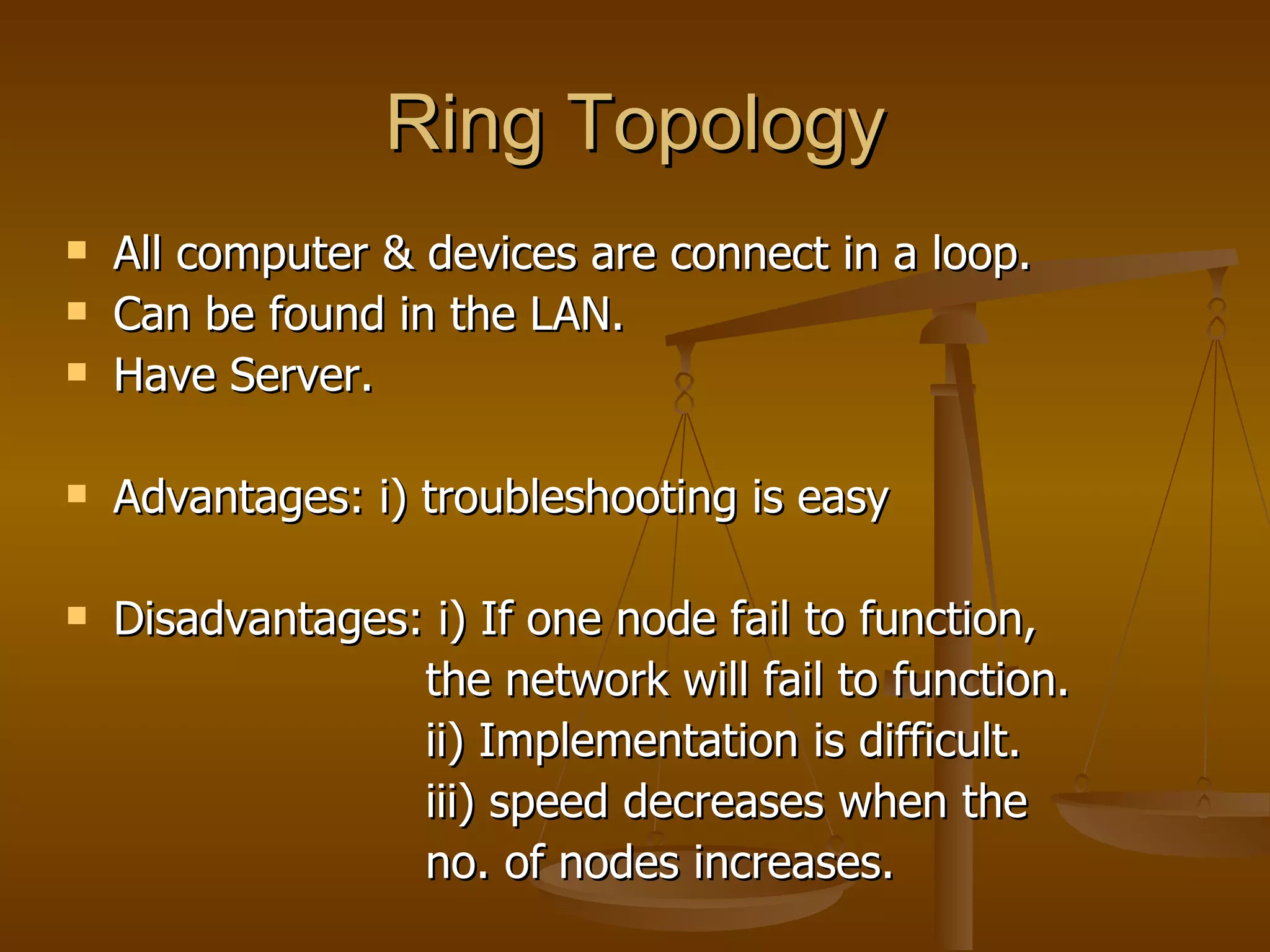 Ring Topology All computer & devices are connect in a loop. Can be found in the LAN. Have Server. Advantages: i) troubleshooting is easy Disadvantages: i) If one node fail to function,  the network will fail to function. ii) Implementation is difficult. iii) speed decreases when the  no. of nodes increases. 