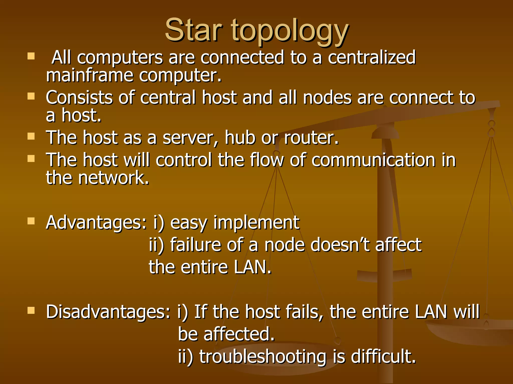 Star topology All computers are connected to a centralized mainframe computer. Consists of central host and all nodes are connect to a host. The host as a server, hub or router. The host will control the flow of communication in the network. Advantages: i) easy implement ii) failure of a node doesn’t affect  the entire LAN. Disadvantages: i) If the host fails, the entire LAN will  be affected. ii) troubleshooting is difficult.  