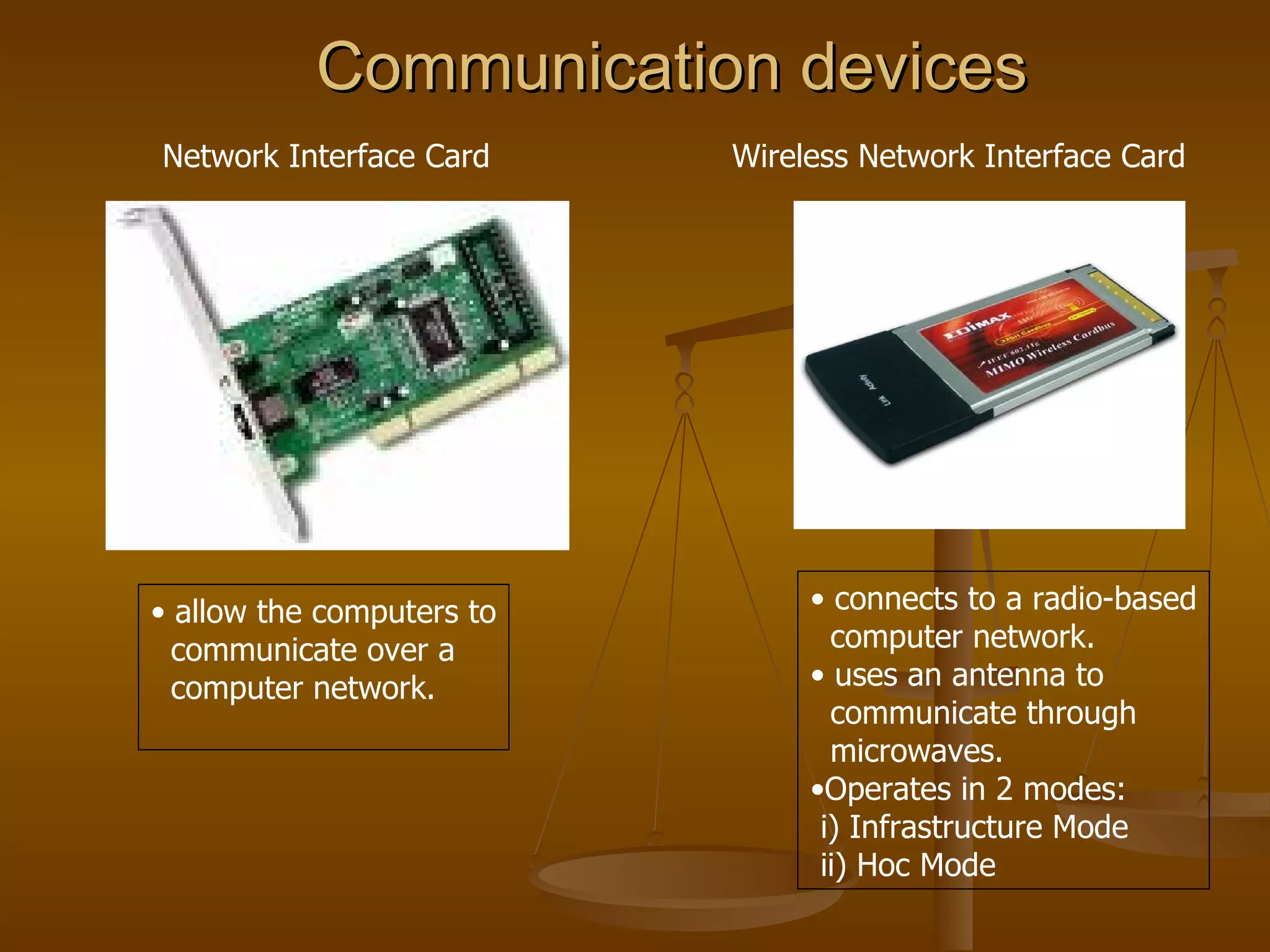 Communication devices   Network Interface Card  Wireless Network Interface Card  allow the computers to communicate over a  computer network. connects to a radio-based computer network. uses an antenna to  communicate through microwaves. Operates in 2 modes: i) Infrastructure Mode  ii) Hoc Mode  