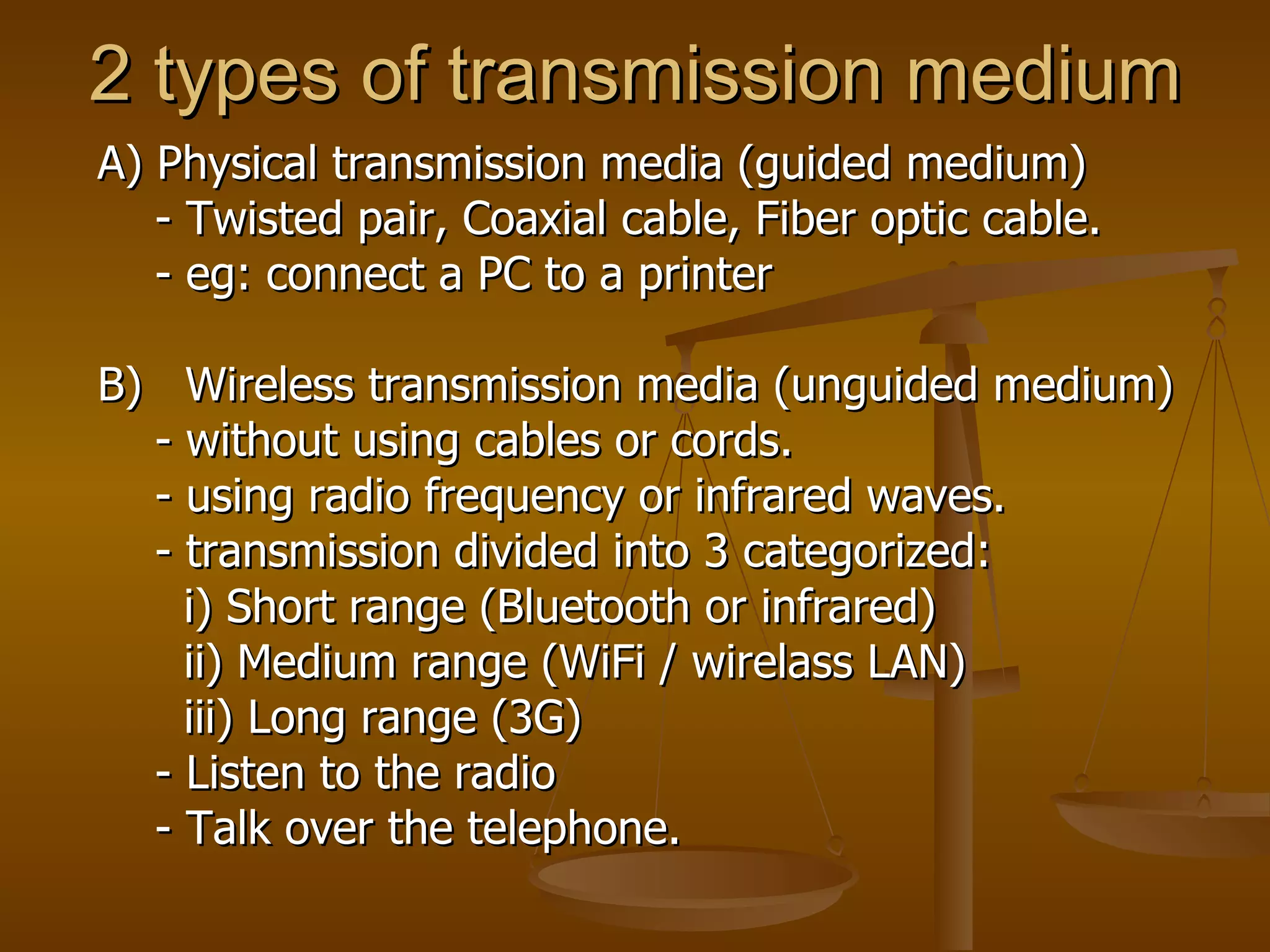 2 types of transmission medium A) Physical transmission media (guided medium) - Twisted pair, Coaxial cable, Fiber optic cable. - eg: connect a PC to a printer  B)  Wireless transmission media (unguided medium) - without using cables or cords. - using radio frequency or infrared waves.  - transmission divided into 3 categorized: i) Short range (Bluetooth or infrared) ii) Medium range (WiFi / wirelass LAN) iii) Long range (3G)  - Listen to the radio - Talk over the telephone. 