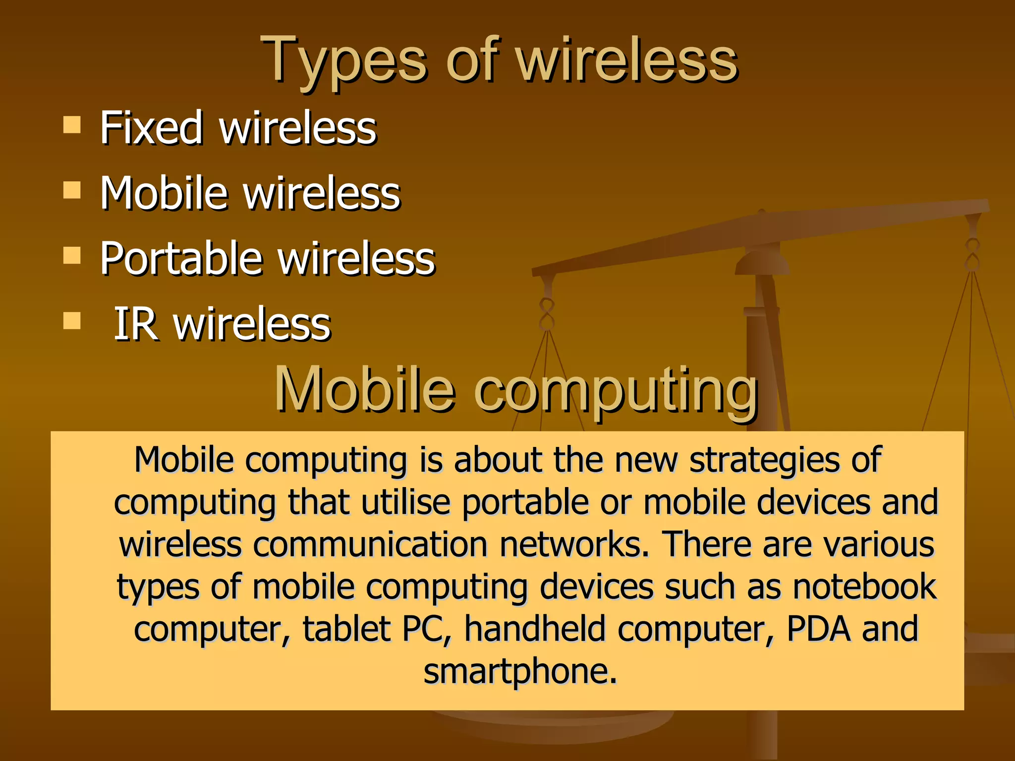 Types of wireless  Fixed wireless  Mobile wireless  Portable wireless  IR wireless  Mobile computing  Mobile computing is about the new strategies of computing that utilise portable or mobile devices and wireless communication networks. There are various types of mobile computing devices such as notebook computer, tablet PC, handheld computer, PDA and smartphone.  