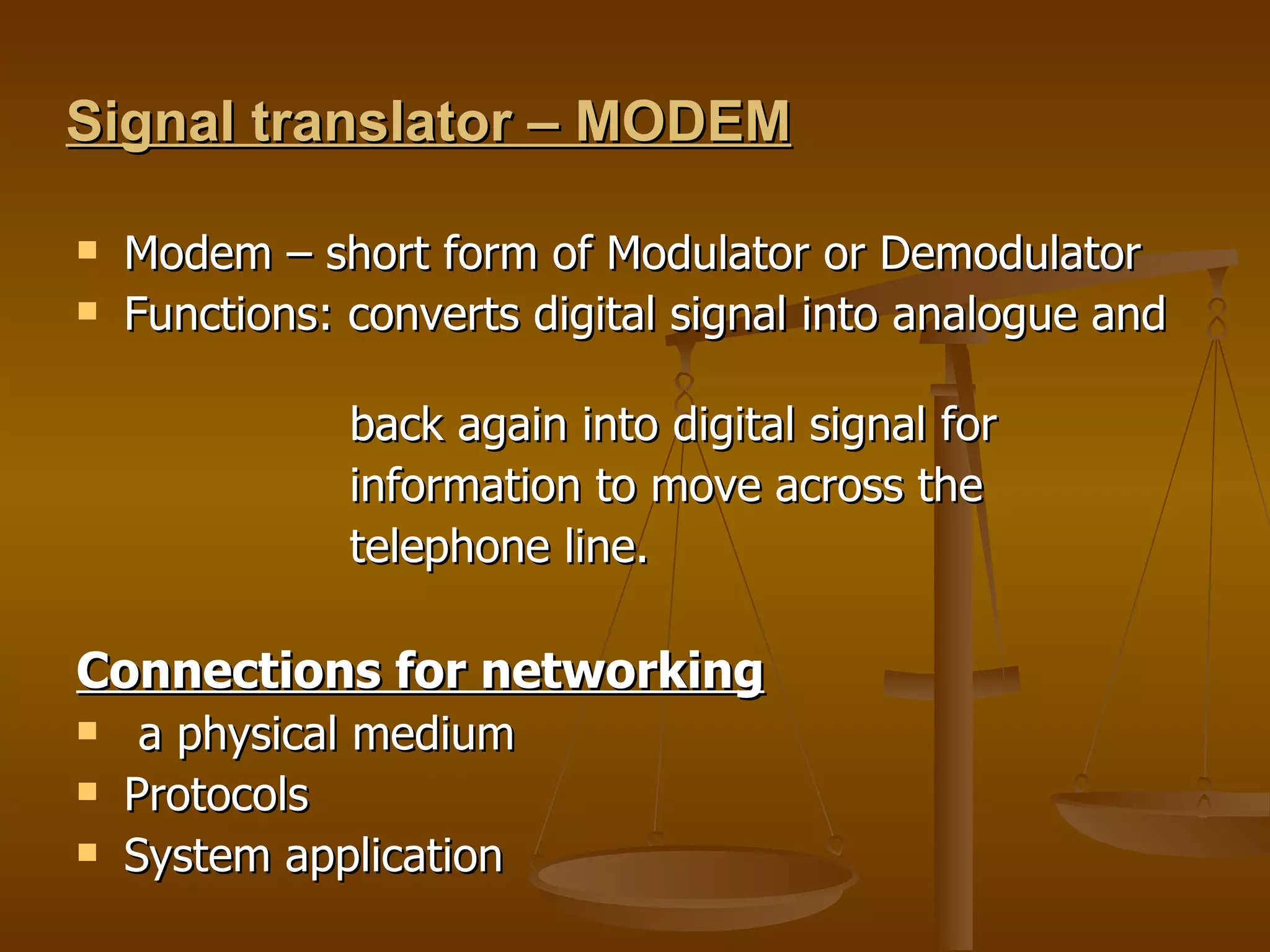 Signal translator – MODEM Modem – short form of Modulator or Demodulator  Functions: converts digital signal into analogue and  back again into digital signal for  information to move across the  telephone line. Connections for networking a physical medium  Protocols  System application  
