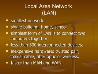 Local Area Network  (LAN) smallest network. single building, home, school. simplest form of LAN is to connect two computers together. less than 500 interconnected devices. inexpensive hardware: twisted pair, coaxial cable, fiber optic or wireless. faster than MAN and WAN. 