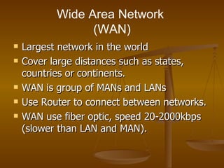 Wide Area Network  (WAN) Largest network in the world  Cover large distances such as states, countries or continents. WAN is group of MANs and LANs  Use Router to connect between networks. WAN use fiber optic, speed 20-2000kbps (slower than LAN and MAN).  