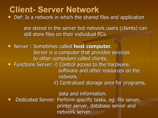 Def: Is a network in which the shared files and application  are stored in the server but network users (clients) can  still store files on their individual PCs. Server : Sometimes called  host computer . Server is a computer that provides services  to other computers called clients.  Functions Server: i) Control access to the hardware,  software and other resources on the  network. ii) Centralized storage area for programs,  data and information.  Dedicated Server: Perform specific tasks, eg: file server,  printer server, database server and  network server.  Client- Server Network   