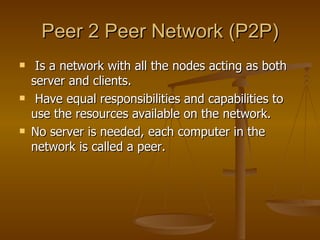 Peer 2 Peer Network (P2P) Is a network with all the nodes acting as both server and clients.  Have equal responsibilities and capabilities to use the resources available on the network. No server is needed, each computer in the network is called a peer.  