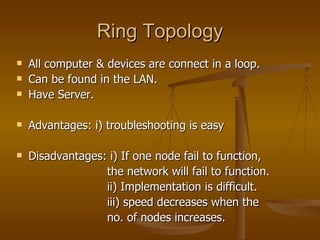 Ring Topology All computer & devices are connect in a loop. Can be found in the LAN. Have Server. Advantages: i) troubleshooting is easy Disadvantages: i) If one node fail to function,  the network will fail to function. ii) Implementation is difficult. iii) speed decreases when the  no. of nodes increases. 
