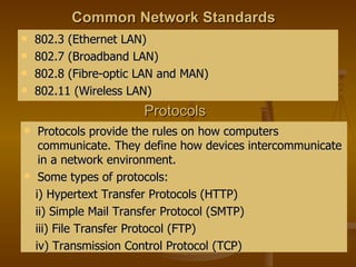 Common Network Standards 802.3 (Ethernet LAN) 802.7 (Broadband LAN) 802.8 (Fibre-optic LAN and MAN) 802.11 (Wireless LAN) Protocols Protocols provide the rules on how computers communicate. They define how devices intercommunicate in a network environment. Some types of protocols:  i) Hypertext Transfer Protocols (HTTP) ii) Simple Mail Transfer Protocol (SMTP) iii) File Transfer Protocol (FTP) iv) Transmission Control Protocol (TCP) 