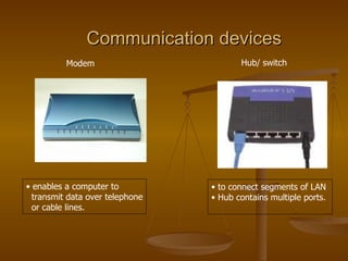 Communication devices   Hub/ switch  enables a computer to transmit data over telephone or cable lines.  to connect segments of LAN  Hub contains multiple ports. Modem  
