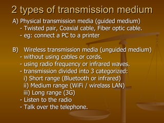 2 types of transmission medium A) Physical transmission media (guided medium) - Twisted pair, Coaxial cable, Fiber optic cable. - eg: connect a PC to a printer  B)  Wireless transmission media (unguided medium) - without using cables or cords. - using radio frequency or infrared waves.  - transmission divided into 3 categorized: i) Short range (Bluetooth or infrared) ii) Medium range (WiFi / wirelass LAN) iii) Long range (3G)  - Listen to the radio - Talk over the telephone. 