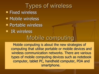 Types of wireless  Fixed wireless  Mobile wireless  Portable wireless  IR wireless  Mobile computing  Mobile computing is about the new strategies of computing that utilise portable or mobile devices and wireless communication networks. There are various types of mobile computing devices such as notebook computer, tablet PC, handheld computer, PDA and smartphone.  