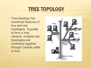 TREE TOPOLOGY
 Tree topology has
combined features of
bus and star
topologies. Typically
to form a tree
network, multiple star
topologies are
combined together
through Central cable
or bus.
 