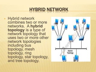 HYBRID NETWORK
 Hybrid network
combines two or more
networks. A hybrid
topology is a type of
network topology that
uses two or more other
network topologies
including bus
topology, mesh
topology, ring
topology, star topology,
and tree topology.
 