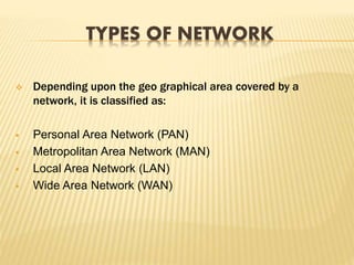 TYPES OF NETWORK
 Depending upon the geo graphical area covered by a
network, it is classified as:
 Personal Area Network (PAN)
 Metropolitan Area Network (MAN)
 Local Area Network (LAN)
 Wide Area Network (WAN)
 