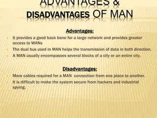 ADVANTAGES &
DISADVANTAGES OF MAN
Advantages:
 It provides a good back bone for a large network and provides greater
access to WANs
 The dual bus used in MAN helps the transmission of data in both direction.
 A MAN usually encompasses several blocks of a city or an entire city.
Disadvantages:
 More cables required for a MAN connection from one place to another.
 It is difficult to make the system secure from hackers and industrial
spying.
 