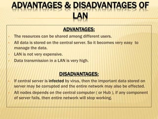 ADVANTAGES & DISADVANTAGES OF
LAN
ADVANTAGES:
 The resources can be shared among different users.
 All data is stored on the central server. So it becomes very easy to
manage the data.
 LAN is not very expensive.
 Data transmission in a LAN is very high.
DISADVANTAGES:
 If central server is infected by virus, then the important data stored on
server may be corrupted and the entire network may also be effected.
 All nodes depends on the central computer ( or Hub ), if any component
of server fails, then entire network will stop working.
 