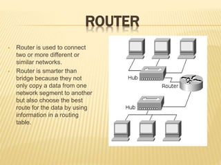 ROUTER
 Router is used to connect
two or more different or
similar networks.
 Router is smarter than
bridge because they not
only copy a data from one
network segment to another
but also choose the best
route for the data by using
information in a routing
table.
 