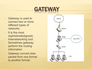 GATEWAY
 Gateway is used to
connect two or more
different types of
networks.
 It is the most
sophisticated(great)
Internetworking tool.
Sometimes gateway
perform the routing
information
 Gateway convert data
packet from one format
to another format.
 