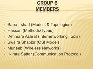 GROUP 6
MEMBERS
 Saba Irshad (Models & Topologies)
 Hassan (MethodsTypes)
 Ammara Ashraf (Internetworking Tools)
 Swaira Shabbir (OSI Model)
 Muneeb (Wireless Networks)
 Nimra Sattar (Communication Protocol)
 