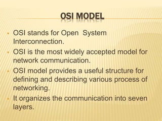 OSI MODEL
 OSI stands for Open System
Interconnection.
 OSI is the most widely accepted model for
network communication.
 OSI model provides a useful structure for
defining and describing various process of
networking.
 It organizes the communication into seven
layers.
 