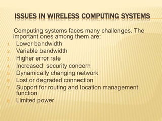 ISSUES IN WIRELESS COMPUTING SYSTEMS
Computing systems faces many challenges. The
important ones among them are:
1. Lower bandwidth
2. Variable bandwidth
3. Higher error rate
4. Increased security concern
5. Dynamically changing network
6. Lost or degraded connection
7. Support for routing and location management
function
8. Limited power
 