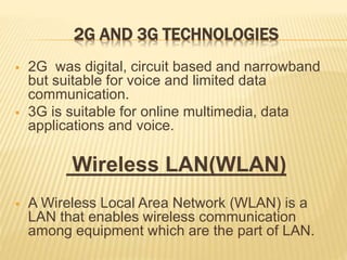 2G AND 3G TECHNOLOGIES
 2G was digital, circuit based and narrowband
but suitable for voice and limited data
communication.
 3G is suitable for online multimedia, data
applications and voice.
Wireless LAN(WLAN)
 A Wireless Local Area Network (WLAN) is a
LAN that enables wireless communication
among equipment which are the part of LAN.
 