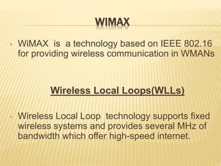 WIMAX
 WiMAX is a technology based on IEEE 802.16
for providing wireless communication in WMANs
Wireless Local Loops(WLLs)
 Wireless Local Loop technology supports fixed
wireless systems and provides several MHz of
bandwidth which offer high-speed internet.
 