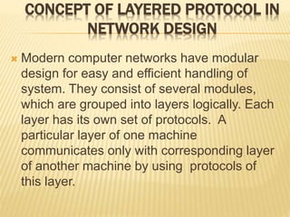 CONCEPT OF LAYERED PROTOCOL IN
NETWORK DESIGN
 Modern computer networks have modular
design for easy and efficient handling of
system. They consist of several modules,
which are grouped into layers logically. Each
layer has its own set of protocols. A
particular layer of one machine
communicates only with corresponding layer
of another machine by using protocols of
this layer.
 
