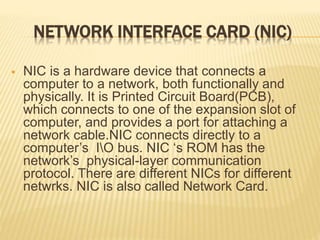 NETWORK INTERFACE CARD (NIC)
 NIC is a hardware device that connects a
computer to a network, both functionally and
physically. It is Printed Circuit Board(PCB),
which connects to one of the expansion slot of
computer, and provides a port for attaching a
network cable.NIC connects directly to a
computer’s IO bus. NIC ‘s ROM has the
network’s physical-layer communication
protocol. There are different NICs for different
netwrks. NIC is also called Network Card.
 
