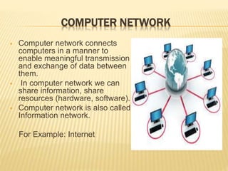 COMPUTER NETWORK
 Computer network connects
computers in a manner to
enable meaningful transmission
and exchange of data between
them.
 In computer network we can
share information, share
resources (hardware, software).
 Computer network is also called
Information network.
For Example: Internet
 