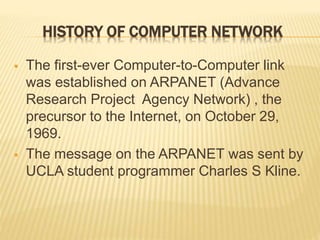 HISTORY OF COMPUTER NETWORK
 The first-ever Computer-to-Computer link
was established on ARPANET (Advance
Research Project Agency Network) , the
precursor to the Internet, on October 29,
1969.
 The message on the ARPANET was sent by
UCLA student programmer Charles S Kline.
 