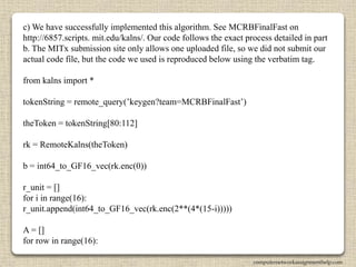 c) We have successfully implemented this algorithm. See MCRBFinalFast on
http://6857.scripts. mit.edu/kalns/. Our code follows the exact process detailed in part
b. The MITx submission site only allows one uploaded file, so we did not submit our
actual code file, but the code we used is reproduced below using the verbatim tag.
from kalns import *
tokenString = remote_query(’keygen?team=MCRBFinalFast’)
theToken = tokenString[80:112]
rk = RemoteKalns(theToken)
b = int64_to_GF16_vec(rk.enc(0))
r_unit = []
for i in range(16):
r_unit.append(int64_to_GF16_vec(rk.enc(2**(4*(15-i)))))
A = []
for row in range(16):
computernetworkassignmenthelp.com
 