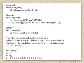 A.append([])
for col in range(16):
A[row].append(r_unit[col][row])
iTimesAInv = []
for i in range(16):
#print int64_to_GF16_vec(i*(2**(4)))
iTimesAInv.append(int64_to_GF16_vec(rk.dec(i*(2**(4)))))
topVals = []
for i in range(16):
topVals.append(iTimesAInv[i][0])
#These for loops are actually irrelevant, they were
#originally to ensure that we didn’t need to try cyclic permutations of
#the S that we derived. It turns out we don’t, so we just set the ranges
#to 1. for i in range(1):
for ii in range(1):
AA = []
BB = []
s = [0, 0, 0, 0, 0, 0, 0, 0, 0, 0, 0, 0, 0, 0, 0, 0]
computernetworkassignmenthelp.com
 