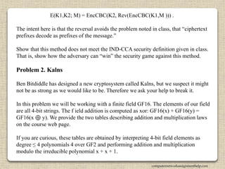 E(K1,K2; M) = EncCBC(K2, Rev(EncCBC(K1,M ))) .
The intent here is that the reversal avoids the problem noted in class, that “ciphertext
prefixes decode as prefixes of the message.”
Show that this method does not meet the IND-CCA security definition given in class.
That is, show how the adversary can “win” the security game against this method.
Problem 2. Kalns
Ben Bitdiddle has designed a new cryptosystem called Kalns, but we suspect it might
not be as strong as we would like to be. Therefore we ask your help to break it.
In this problem we will be working with a finite field GF16. The elements of our field
are all 4-bit strings. The f ield addition is computed as xor: GF16(x) + GF16(y) =
GF16(x ⊕ y). We provide the two tables describing addition and multiplication laws
on the course web page.
If you are curious, these tables are obtained by interpreting 4-bit field elements as
degree ≤ 4 polynomials 4 over GF2 and performing addition and multiplication
modulo the irreducible polynomial x + x + 1.
computernetworkassignmenthelp.com
 
