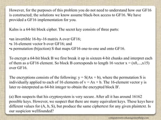 However, for the purposes of this problem you do not need to understand how our GF16
is constructed; the solutions we know assume black-box access to GF16. We have
provided a GF16 implementation for you.
Kalns is a 64-bit block cipher. The secret key consists of three parts:
•an invertible 16-by-16 matrix A over GF16;
•a 16-element vector b over GF16; and
•a permutation (bijection) S that maps GF16 one-to-one and onto GF16.
To encrypt a 64-bit block B we first break it up in sixteen 4-bit chunks and interpret each
of them as a GF16 element. So block B corresponds to length 16 vector x = (x0,...,x15)
over GF16.
The encryptions consists of the following: y = S(Ax + b), where the permutation S is
individually applied to each of 16 elements of v = Ax + b. The 16-element vector y is
later re-interpreted as 64-bit integer to obtain the encrypted block B'.
(a) Ben suspects that his cryptosystem is very secure. After all it has around 16162
possible keys. However, we suspect that there are many equivalent keys. These keys have
different values for (A, b, S), but produce the same ciphertext for any given plaintext. Is
our suspicion wellfounded?
computernetworkassignmenthelp.com
 