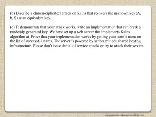 (b) Describe a chosen-ciphertext attack on Kalns that recovers the unknown key (A,
b, S) or an equivalent key.
(c) To demonstrate that your attack works, write an implementation that can break a
randomly generated key. We have set up a web server that implements Kalns
algorithm at Prove that your implementation works by getting your team’s name on
the list of successful teams. The server is powered by scripts.mit.edu shared hosting
infrastructure. Please don’t issue denial of service attacks or try to attack their servers.
computernetworkassignmenthelp.com
 