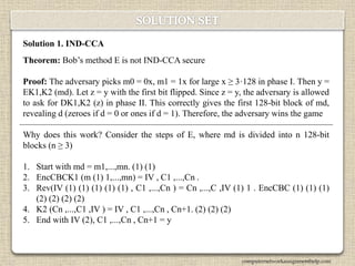 Solution 1. IND-CCA
Theorem: Bob’s method E is not IND-CCA secure
Proof: The adversary picks m0 = 0x, m1 = 1x for large x ≥ 3·128 in phase I. Then y =
EK1,K2 (md). Let z = y with the first bit flipped. Since z = y, the adversary is allowed
to ask for DK1,K2 (z) in phase II. This correctly gives the first 128-bit block of md,
revealing d (zeroes if d = 0 or ones if d = 1). Therefore, the adversary wins the game
Why does this work? Consider the steps of E, where md is divided into n 128-bit
blocks (n ≥ 3)
1. Start with md = m1,...,mn. (1) (1)
2. EncCBCK1 (m (1) 1,...,mn) = IV , C1 ,...,Cn .
3. Rev(IV (1) (1) (1) (1) (1) , C1 ,...,Cn ) = Cn ,...,C ,IV (1) 1 . EncCBC (1) (1) (1)
(2) (2) (2) (2)
4. K2 (Cn ,...,C1 ,IV ) = IV , C1 ,...,Cn , Cn+1. (2) (2) (2)
5. End with IV (2), C1 ,...,Cn , Cn+1 = y
computernetworkassignmenthelp.com
 