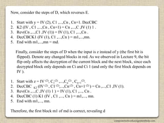 Now, consider the steps of D, which reverses E.
1. Start with y = IV (2), C1 ,...,Cn , Cn+1. DecCBC
2. K2 (IV , C1 ,...,Cn , Cn+1) = Cn ,...,C ,IV (1) 1 .
3. Rev(Cn ,...,C1 ,IV (1)) = IV (1), C1 ,...,Cn .
4. DecCBCK1 (IV (1), C1 ,...,Cn ) = m1,...,mn.
5. End with m1,...,mn = md.
Finally, consider the steps of D when the input is z instead of y (the first bit is
flipped). Denote any changed blocks in red. As we observed in Lecture 9, the bit
flip only affects the decryption of the current block and the next block, since each
decrypted block only depends on Ci and Ci 1 (and only the first block depends on
IV ).
1. Start with z = IV (2), C1
(2) ,...,Cn
(2) , Cn+1
(2).
2. DecCBC K2 (IV (2) , C1 (2),...,Cn (2) , Cn+1 (2) ) = Cn ,...,C1 ,IV (1).
3. Rev(Cn ,...,C ,IV (1) 1 ) = IV (1), C1 ,..., Cn .
4. DecCBC (1) K1 (IV , C1 ,..., Cn ) = m1,..., mn.
5. End with m1,..., mn.
Therefore, the first block m1 of md is correct, revealing d
computernetworkassignmenthelp.com
 