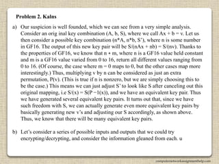 Problem 2. Kalns
a) Our suspicion is well founded, which we can see from a very simple analysis.
Consider an orig inal key combination (A, b, S), where we call Ax + b = v. Let us
then consider a possible key combination (n*A, n*b, S’), where n is some number
in GF16. The output of this new key pair will be S/(nAx + nb) = S/(nv). Thanks to
the properties of GF16, we know that n ∗ m, where n is a GF16 value held constant
and m is a GF16 value varied from 0 to 16, return all different values ranging from
0 to 16. (Of course, the case where m = 0 maps to 0, but the other cases map more
interestingly.) Thus, multiplying v by n can be considered as just an extra
permutation, P(v). (This is true if n is nonzero, but we are simply choosing this to
be the case.) This means we can just adjust S’ to look like S after canceling out this
original mapping, i.e S/(x) = S(P −1(x)), and we have an equivalent key pair. Thus
we have generated several equivalent key pairs. It turns out that, since we have
such freedom with S, we can actually generate even more equivalent key pairs by
basically generating new v’s and adjusting our S accordingly, as shown above.
Thus, we know that there will be many equivalent key pairs.
b) Let’s consider a series of possible inputs and outputs that we could try
encrypting/decrypting, and consider the information gleaned from each. u
computernetworkassignmenthelp.com
 