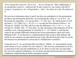 If we encrypt the vector x0 = [0, 0, 0, 0, ..., 0], we will get y0 = S(b). Additionally, if
we encrypt the vectors xi , which are the 16 unit vectors (i.e. the vectors with all 0’s
except a 1 at position i), we i will get back y = S(Ai + b), where Ai is the i’th column of
A.
We now have information about A and b, but they are embedded in S, the permutation.
In order to get information about this, we can decrypt the values yi = [i, 0, 0, 0, ...0].
Reversing our algorithm, v we can see that x = A−1(S−1(y) − b), which means we will
get back x = (A−1)0(S−1(y ) − b). If i i v i v we take the first element of these x , we
will get (A−1)0,0(S−1(i)−b0), and if we take the differences v 0 v i v di = x − x , we
will get (A−1)0,0(S−1(0) − S−1(i)). Here, we take advantage of the properties of GF16
to define a new, valid permutation, S/ such that S/−1 = (A−1)0,0S−1, such that the
values di are actually differences between the inverse permutation values for 0 and i.
Defining S’(0) = 0, we thus have a valid permutation that we have fully defined, and
which we can construct an equivalent key pair using. (Recall from part a that we can do
this because our permutation is correct up to a multiplicative constant!).
Using this new S’, we can decrypt S(b) such that S/−1(S(b)) = b/, and similarly extract
each column of A as a column of a new matrix A’. This new key combination (A/,b/,S/)
is equivalent to the orig inal combination (A, b, S). Since we now have an equivalent
key set to the original combination, we can freely encrypt and decrypt data as we please,
completely compromising the Kalns encryption scheme.
computernetworkassignmenthelp.com
 