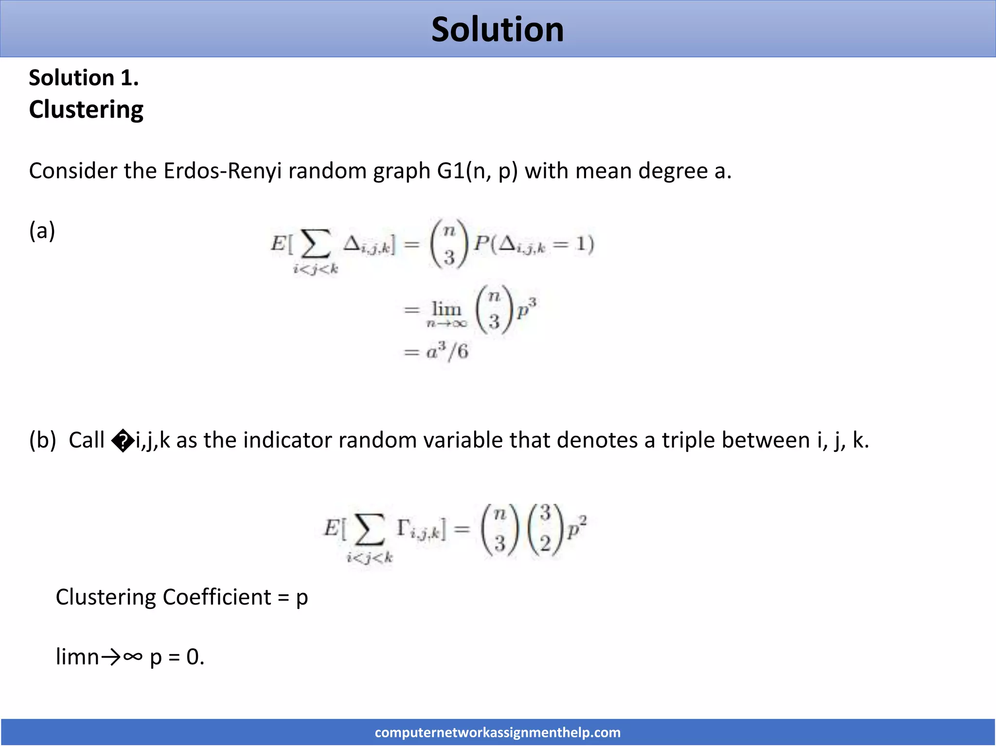 Solution
Solution 1.
Clustering
Consider the Erdos-Renyi random graph G1(n, p) with mean degree a.
(a)
(b) Call �i,j,k as the indicator random variable that denotes a triple between i, j, k.
Clustering Coefficient = p
limn→∞ p = 0.
computernetworkassignmenthelp.com
 